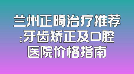 兰州正畸治疗推荐：牙齿矫正及口腔医院价格指南