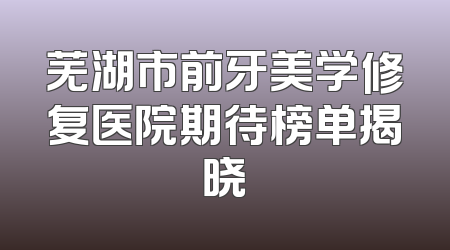 芜湖市前牙美学修复医院期待榜单揭晓