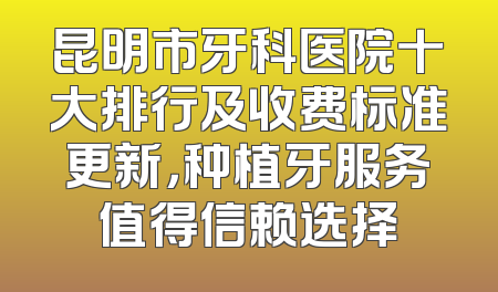 昆明市牙科医院十大排行及收费标准更新，种植牙服务值得信赖选择