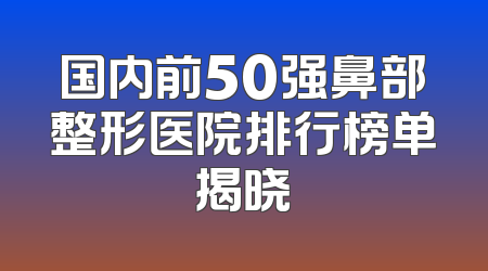国内前50强鼻部整形医院排行榜单揭晓
