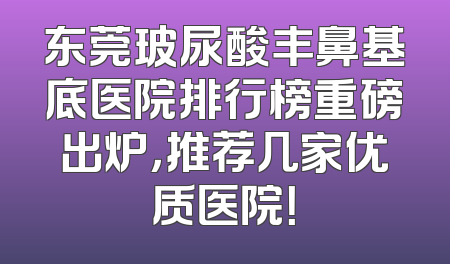 东莞玻尿酸丰鼻基底医院排行榜重磅出炉，推荐几家优质医院！