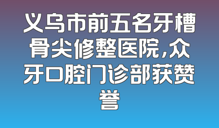 义乌市前五名牙槽骨尖修整医院，众牙口腔门诊部获赞誉