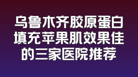 乌鲁木齐胶原蛋白填充苹果肌效果佳的三家医院推荐