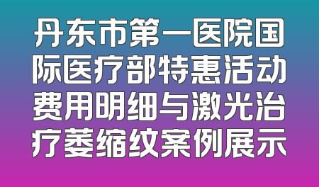 丹东市第一医院国际医疗部特惠活动费用明细与激光治疗萎缩纹案例展示