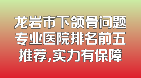 龙岩市下颌骨问题专业医院排名前五推荐，实力有保障