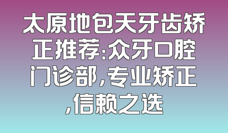 太原地包天牙齿矫正推荐：众牙口腔门诊部，专业矫正，信赖之选