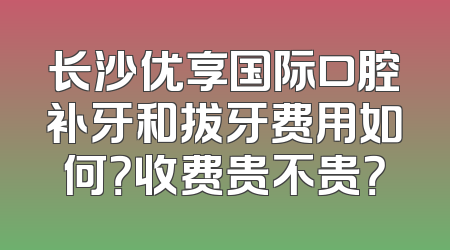 长沙优享国际口腔补牙和拔牙费用如何？收费贵不贵？