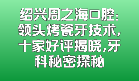 绍兴周之海口腔：领头烤瓷牙技术，十家好评揭晓，牙科秘密探秘
