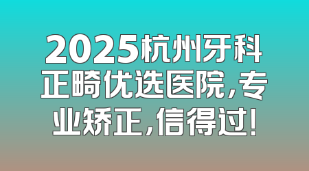 2025杭州牙科正畸优选医院，专业矫正，信得过！