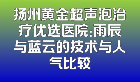 扬州黄金超声泡治疗优选医院：雨辰与蓝云的技术与人气比较