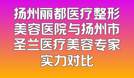 扬州丽都医疗整形美容医院与扬州市圣兰医疗美容专家实力对比