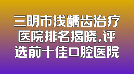 三明市浅龋齿治疗医院排名揭晓，评选前十佳口腔医院