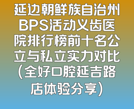 延边朝鲜族自治州BPS活动义齿医院排行榜前十名公立与私立实力对比（全好口腔延吉路店体验分享）