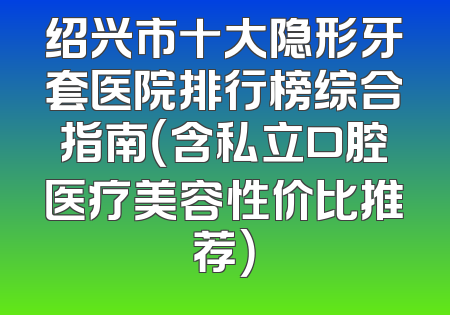 绍兴市十大隐形牙套医院排行榜综合指南（含私立口腔医疗美容性价比推荐）