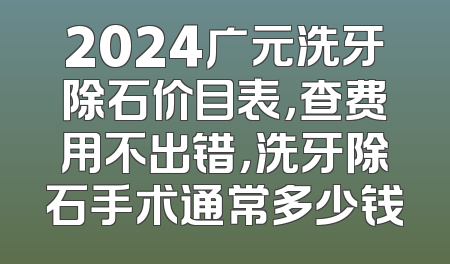 2024广元洗牙除石价目表，查费用不出错，洗牙除石手术通常多少钱