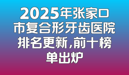 2025年张家口市复合形牙齿医院排名更新，前十榜单出炉