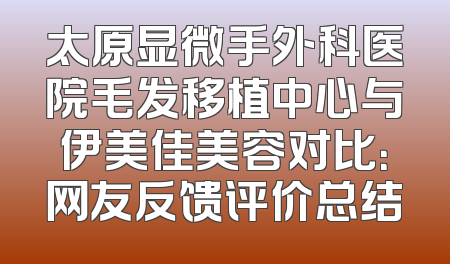 太原显微手外科医院毛发移植中心与伊美佳美容对比：网友反馈评价总结