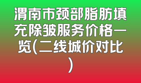 渭南市颈部脂肪填充除皱服务价格一览（二线城价对比）