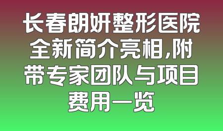 长春朗妍整形医院全新简介亮相，附带专家团队与项目费用一览