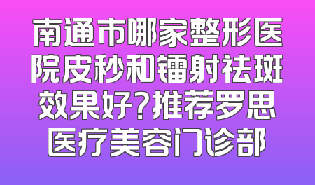 南通市哪家整形医院皮秒和镭射祛斑效果好？推荐罗思医疗美容门诊部