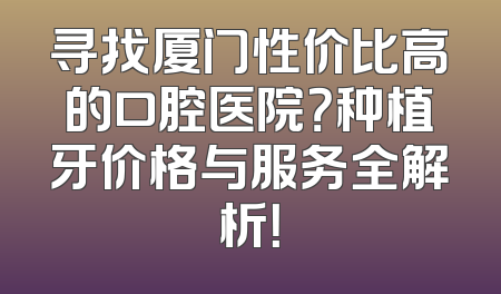 寻找厦门性价比高的口腔医院？种植牙价格与服务全解析！