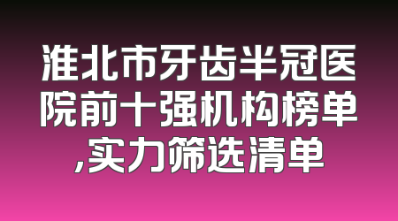 淮北市牙齿半冠医院前十强机构榜单，实力筛选清单