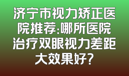 济宁市视力矫正医院推荐：哪所医院治疗双眼视力差距大效果好？