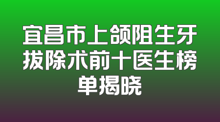 宜昌市上颌阻生牙拔除术前十医生榜单揭晓