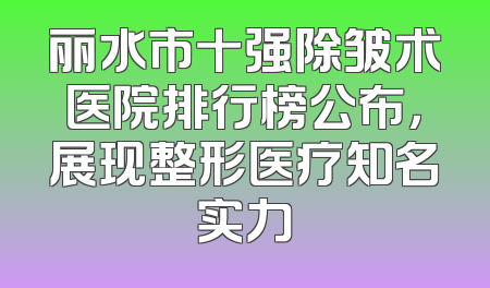 丽水市十强除皱术医院排行榜公布，展现整形医疗知名实力