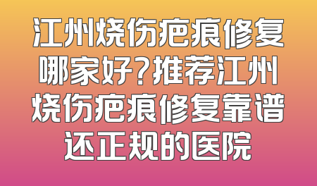 江州烧伤疤痕修复哪家好？推荐江州烧伤疤痕修复靠谱还正规的医院