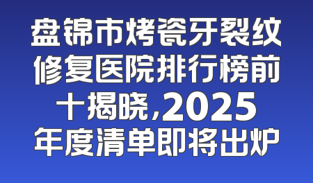 盘锦市烤瓷牙裂纹修复医院排行榜前十揭晓，2025年度清单即将出炉
