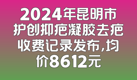 2024年昆明市护创抑疤凝胶去疤收费记录发布，均价8612元