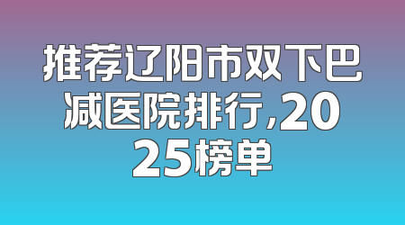 推荐辽阳市双下巴减医院排行，2025榜单