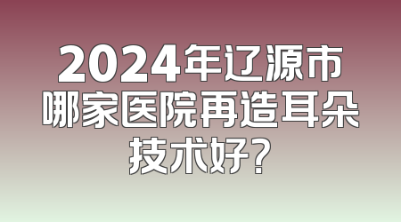2024年辽源市哪家医院再造耳朵技术好？