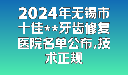 2024年无锡市十佳**牙齿修复医院名单公布，技术正规