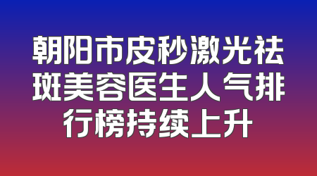 朝阳市皮秒激光祛斑美容医生人气排行榜持续上升