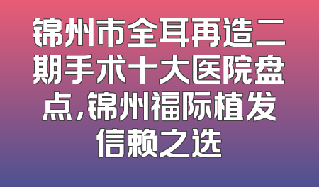 锦州市全耳再造二期手术十大医院盘点，锦州福际植发信赖之选