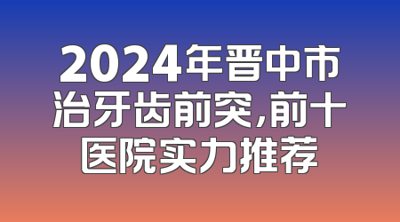 2024年晋中市治牙齿前突，前十医院实力推荐