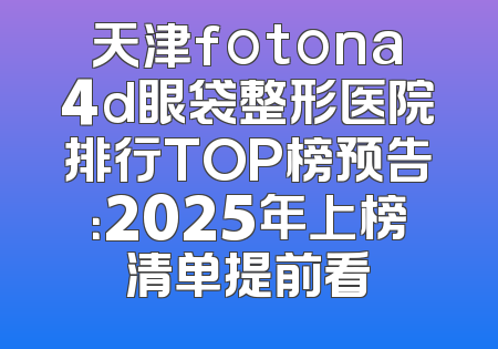 天津fotona4d眼袋整形医院排行TOP榜预告：2025年上榜清单提前看