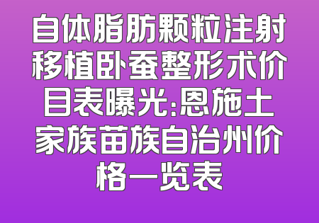 自体脂肪颗粒注射移植卧蚕整形术价目表曝光：恩施土家族苗族自治州价格一览表