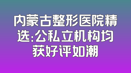 内蒙古整形医院精选：公私立机构均获好评如潮