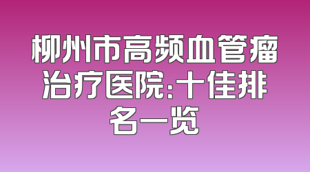 柳州市高频血管瘤治疗医院：十佳排名一览