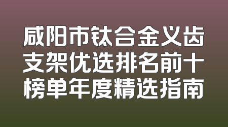 咸阳市钛合金义齿支架优选排名前十榜单年度精选指南