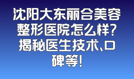 沈阳大东丽合美容整形医院怎么样？揭秘医生技术、口碑等！