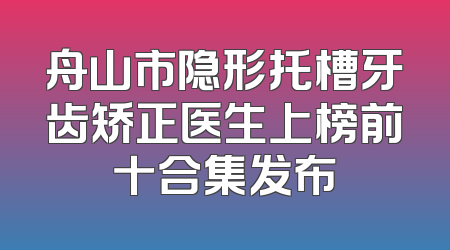舟山市隐形托槽牙齿矫正医生上榜前十合集发布