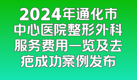 2024年通化市中心医院整形外科服务费用一览及去疤成功案例发布