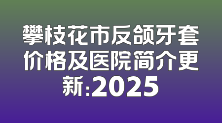 攀枝花市反颌牙套价格及医院简介更新：2025