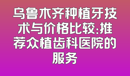 乌鲁木齐种植牙技术与价格比较：推荐众植齿科医院的服务