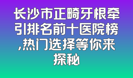 长沙市正畸牙根牵引排名前十医院榜，热门选择等你来探秘