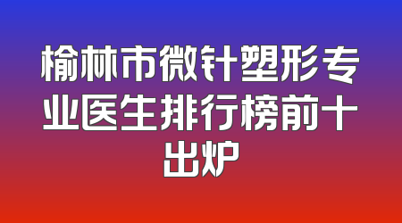 榆林市微针塑形专业医生排行榜前十出炉